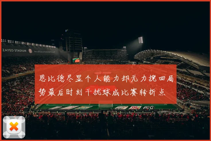 恩比德尽显个人能力却无力挽回局势最后时刻干扰球成比赛转折点