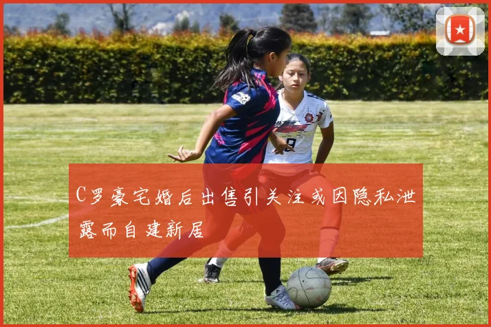 C罗豪宅婚后出售引关注或因隐私泄露而自建新居
