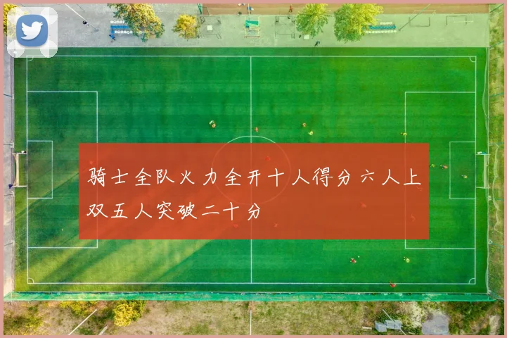 骑士全队火力全开十人得分六人上双五人突破二十分