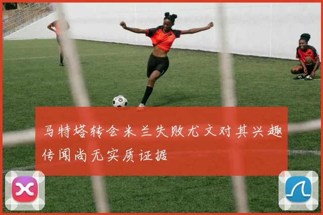 马特塔转会米兰失败尤文对其兴趣传闻尚无实质证据